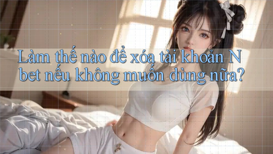 Làm thế nào để xóa tài khoản Nbet nếu không muốn dùng nữa?