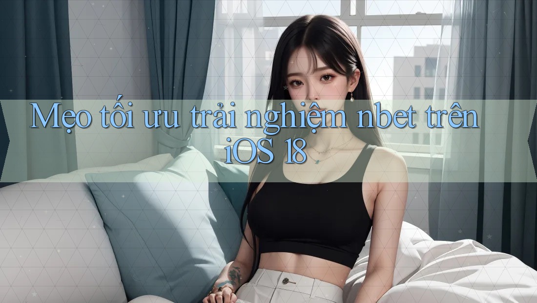 Mẹo tối ưu trải nghiệm nbet trên iOS 18