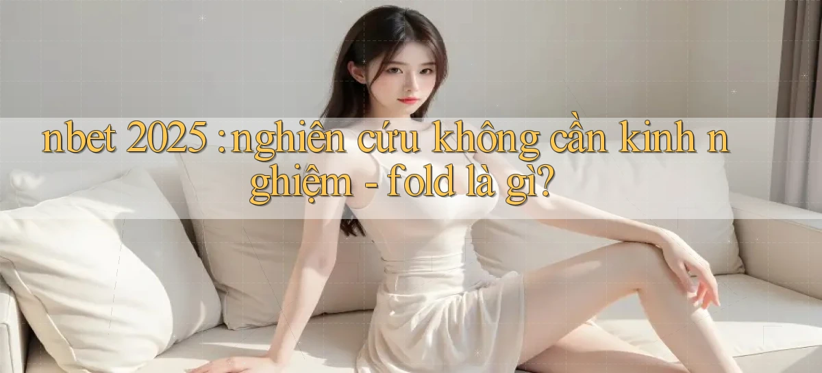 nbet 2025 nghiên cứu không cần kinh nghiệm   fold là gì
