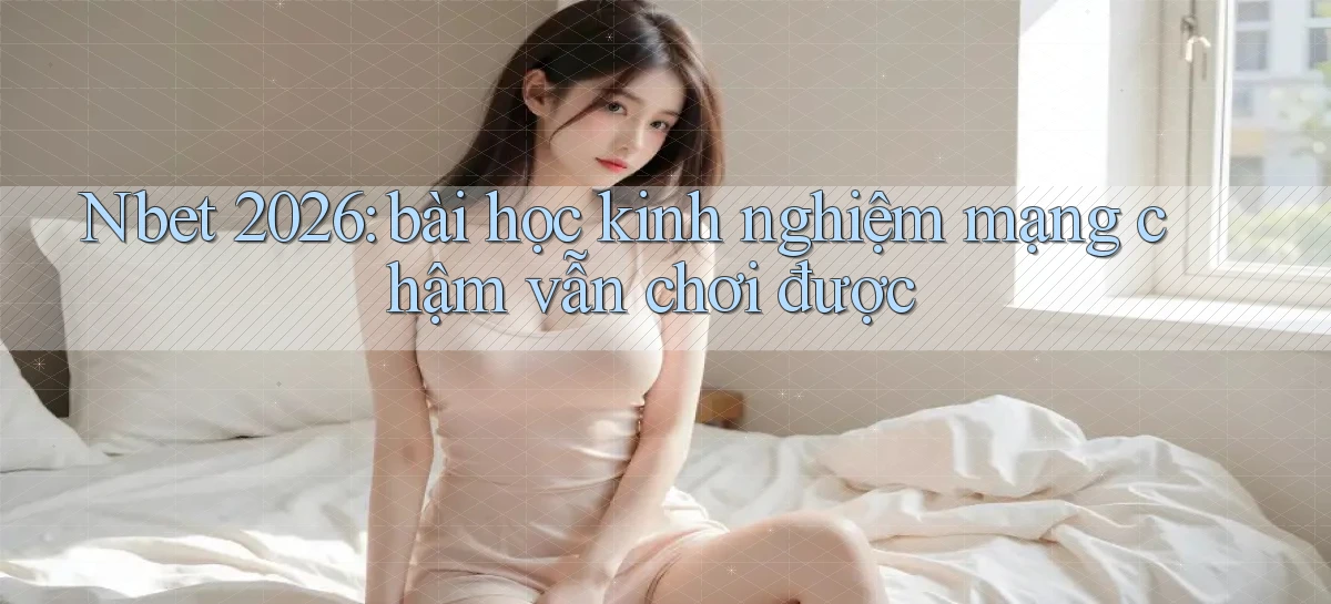 Nbet 2026 bài học kinh nghiệm mạng chậm vẫn chơi được
