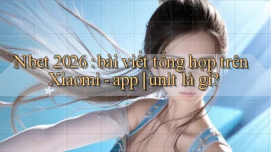 Nbet 2026 bài viết tổng hợp trên Xiaomi   app unit là gì