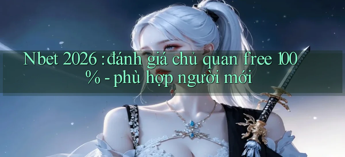 Nbet 2026 đánh giá chủ quan free 100%   phù hợp người mới