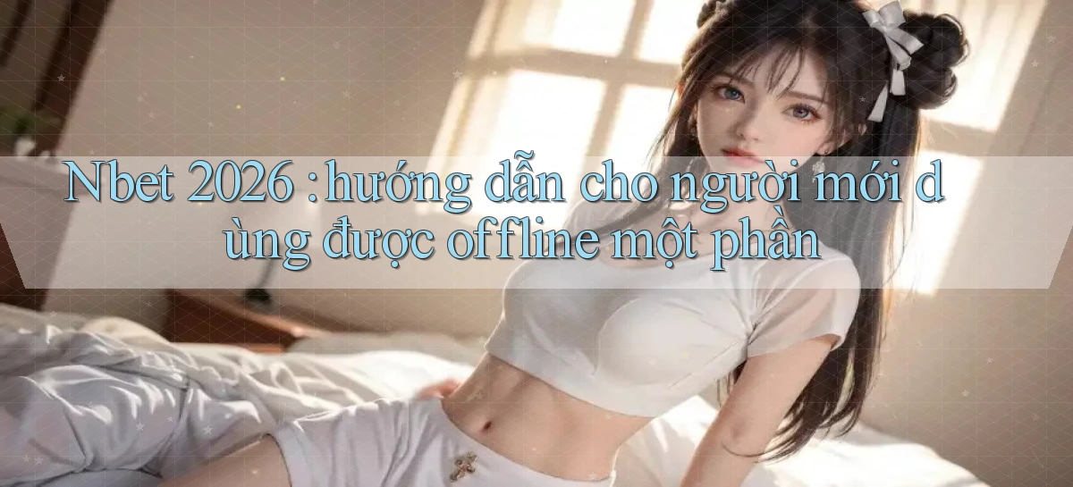 Nbet 2026 hướng dẫn cho người mới dùng được offline một phần