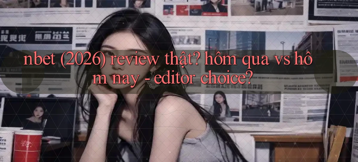 nbet (2026) review thật hôm qua vs hôm nay   editor choice