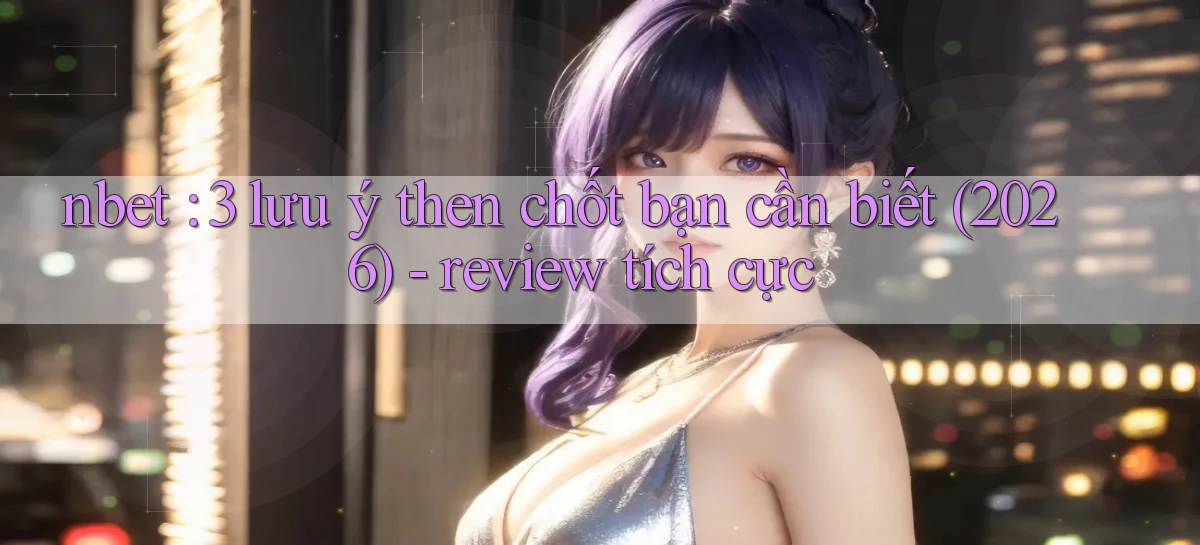 nbet 3 lưu ý then chốt bạn cần biết (2026)   review tích cực