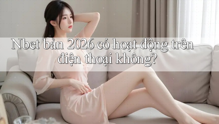 Nbet bản 2026 có hoạt động trên điện thoại không?