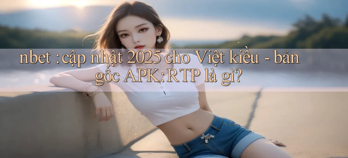 nbet cập nhật 2025 cho Việt kiều   bản gốc APK RTP là gì
