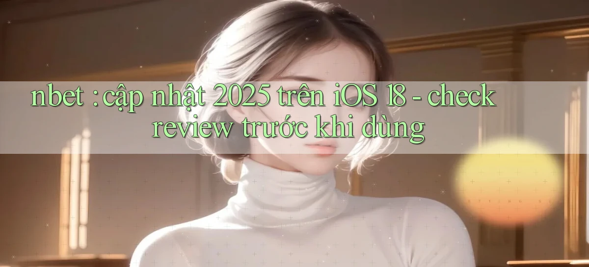 nbet cập nhật 2025 trên iOS 18   check review trước khi dùng
