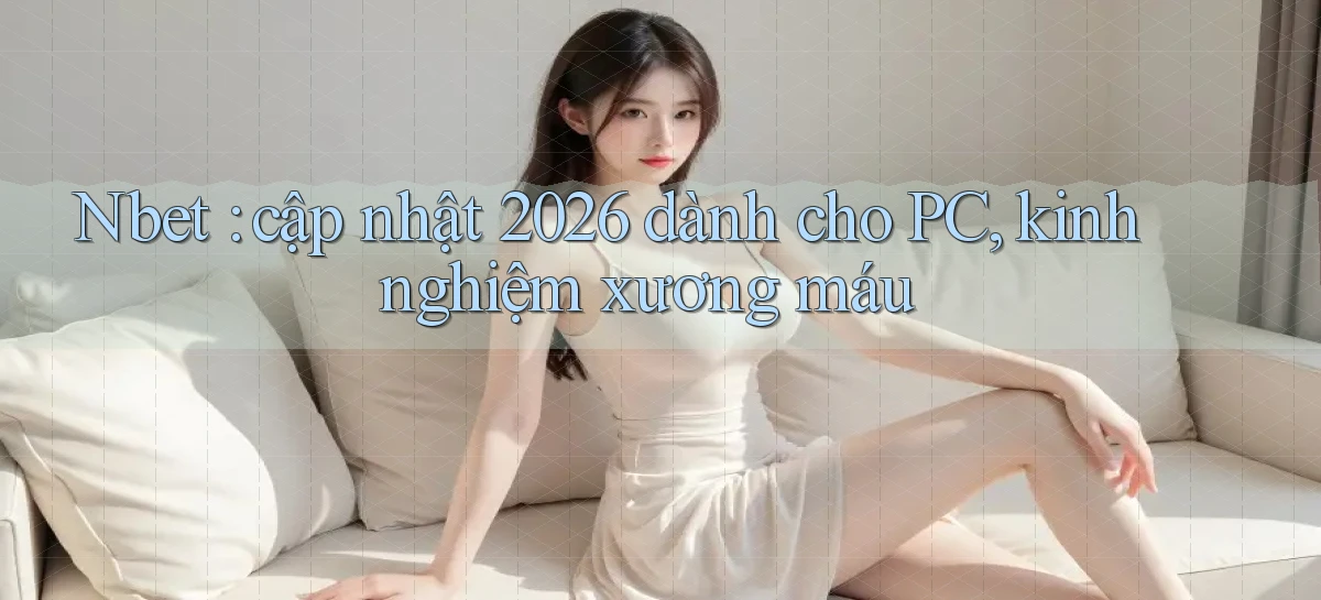 Nbet cập nhật 2026 dành cho PC, kinh nghiệm xương máu