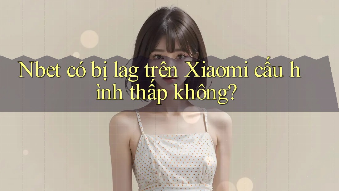 Nbet có bị lag trên Xiaomi cấu hình thấp không?