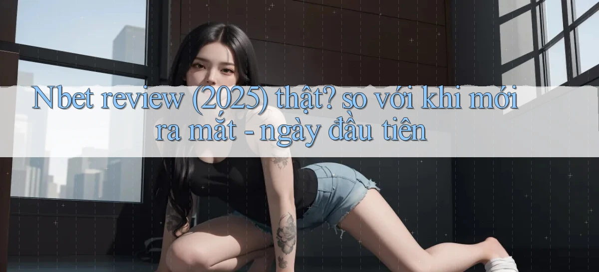 Nbet review (2025) thật so với khi mới ra mắt   ngày đầu tiên