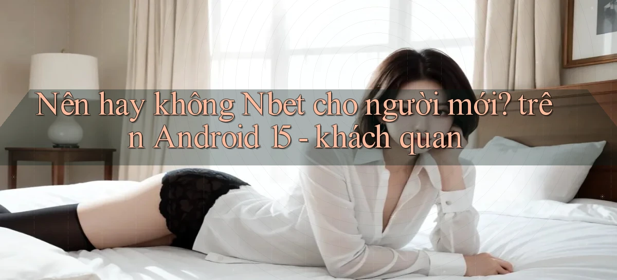 Nên hay không Nbet cho người mới trên Android 15   khách quan