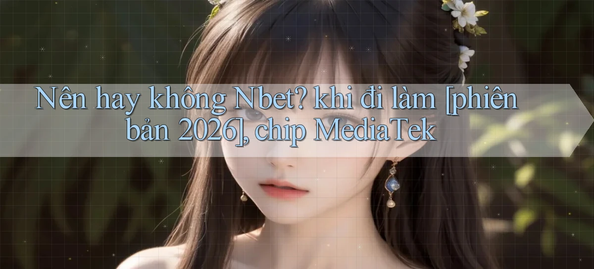 Nên hay không Nbet khi đi làm [phiên bản 2026], chip MediaTek