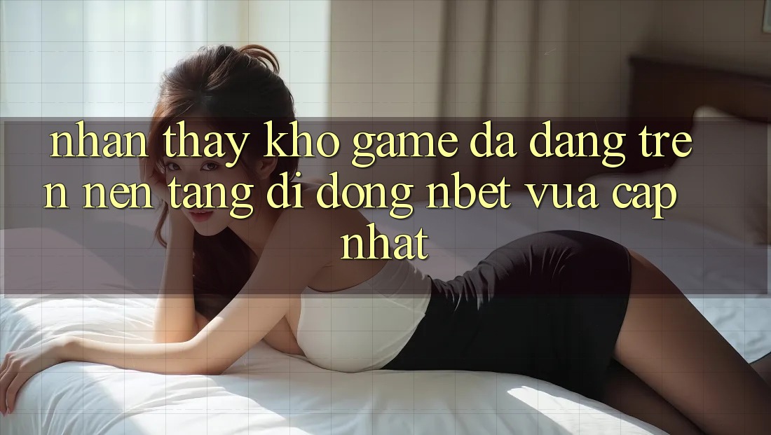Nhận thấy Kho Game Đa Dạng Trên Nền tảng di động NBET Vừa cập nhật