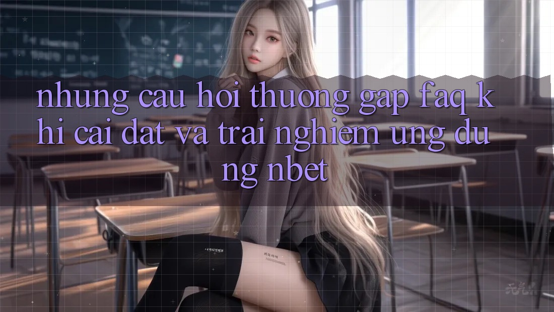Những Câu Hỏi Thường Gặp (FAQ) Khi Cài đặt Và Trải nghiệm Ứng dụng NBET