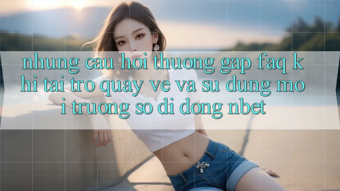Những Câu Hỏi Thường Gặp (FAQ) Khi Tải trở quay về Và Sử Dụng Môi trường số di động NBET