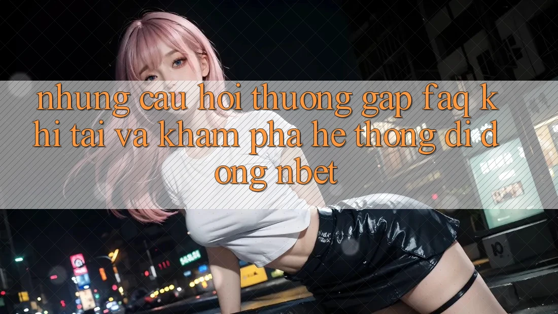 Những Câu Hỏi Thường Gặp (FAQ) Khi Tải Và Khám phá Hệ thống di động NBET