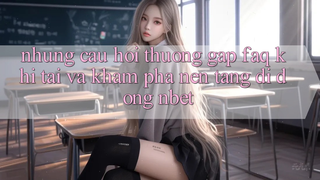 Những Câu Hỏi Thường Gặp (FAQ) Khi Tải Và Khám phá Nền tảng di động NBET