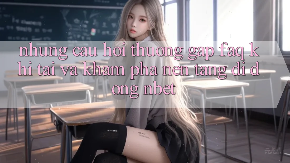 Những Câu Hỏi Thường Gặp (FAQ) Khi Tải Và Khám phá Nền tảng di động NBET