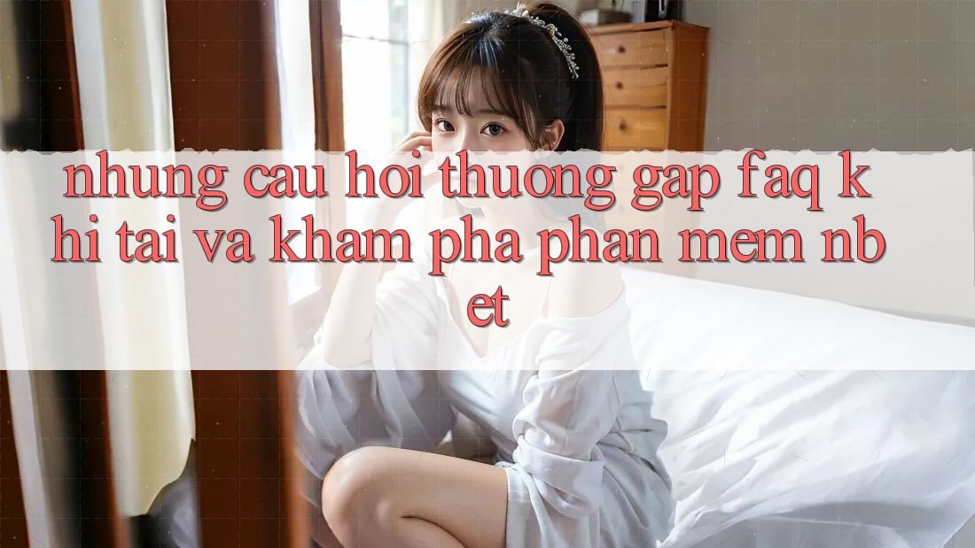 Những Câu Hỏi Thường Gặp (FAQ) Khi Tải Và Khám phá Phần mềm NBET