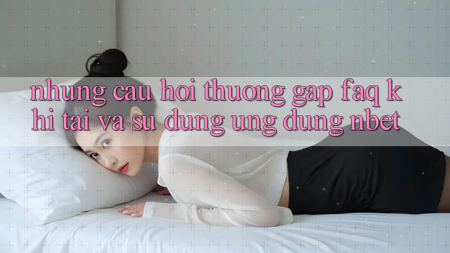 Những Câu Hỏi Thường Gặp (FAQ) Khi Tải Và Sử Dụng Ứng dụng NBET