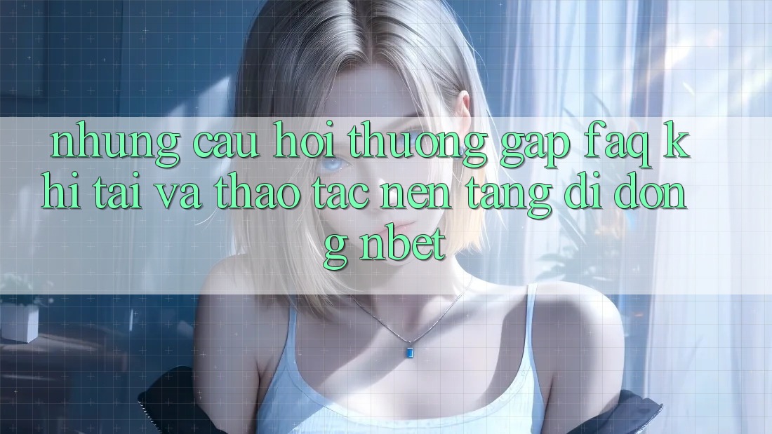 Những Câu Hỏi Thường Gặp (FAQ) Khi Tải Và Thao tác Nền tảng di động NBET