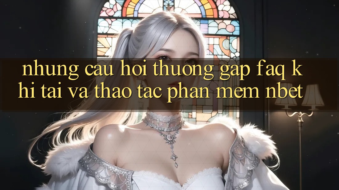 Những Câu Hỏi Thường Gặp (FAQ) Khi Tải Và Thao tác Phần mềm NBET
