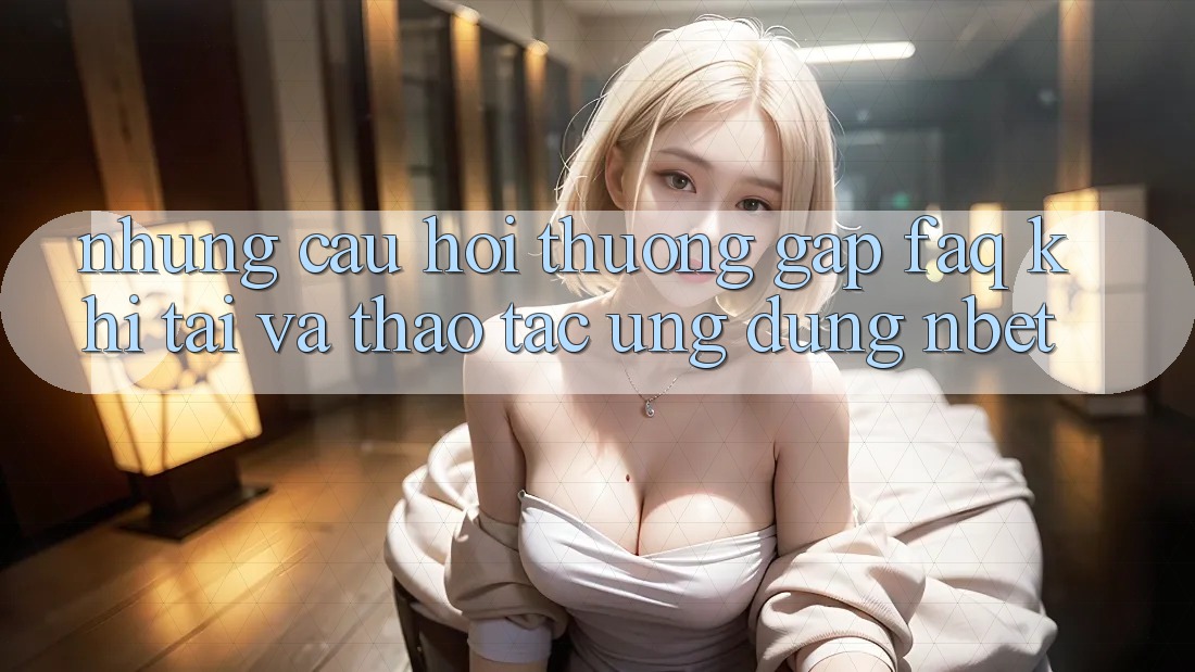 Những Câu Hỏi Thường Gặp (FAQ) Khi Tải Và Thao tác Ứng dụng NBET