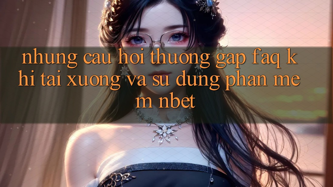 Những Câu Hỏi Thường Gặp (FAQ) Khi Tải xuống Và Sử Dụng Phần mềm NBET