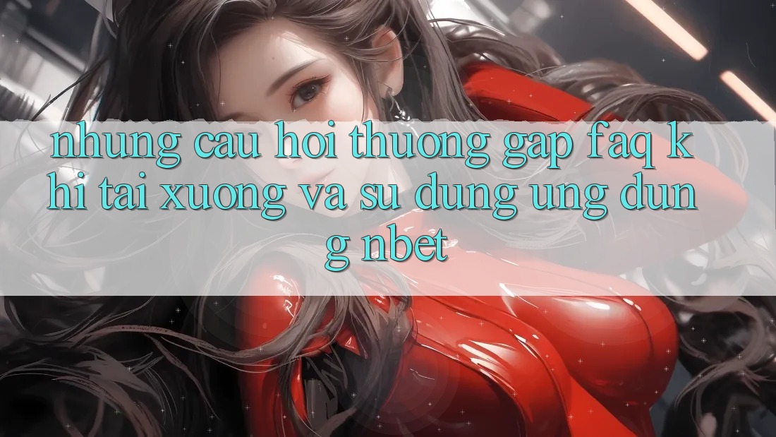 Những Câu Hỏi Thường Gặp (FAQ) Khi Tải xuống Và Sử Dụng Ứng dụng NBET