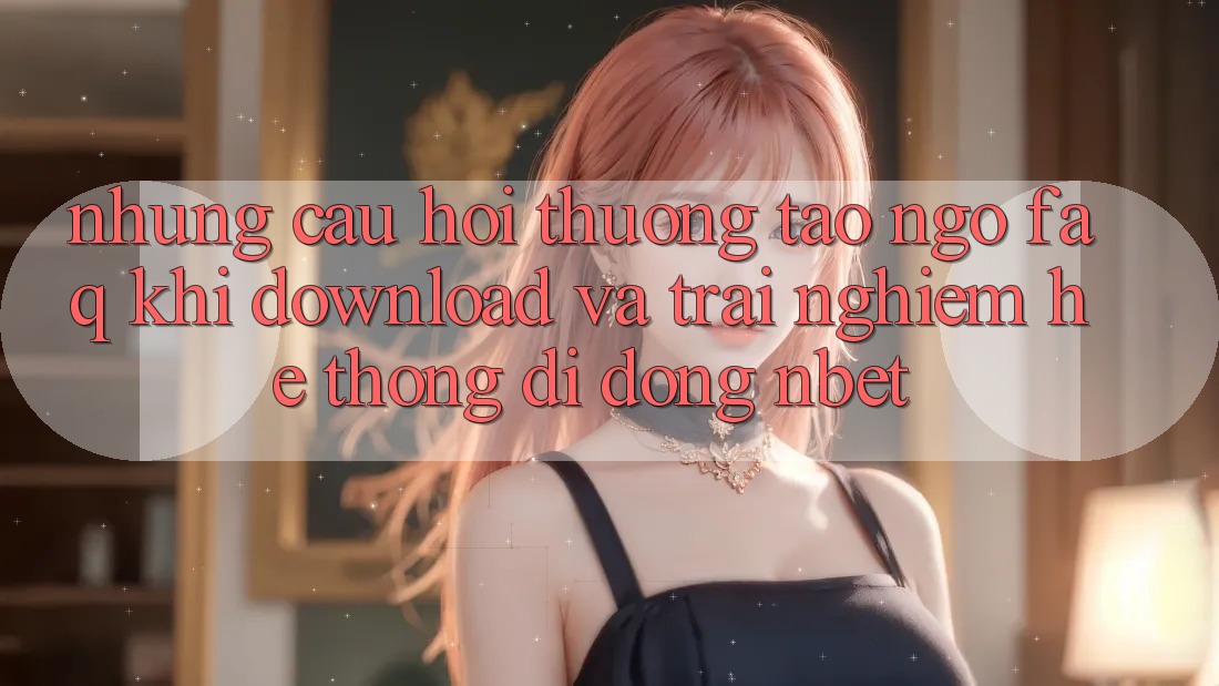 Những Câu Hỏi Thường Tao ngộ (FAQ) Khi Download Và Trải nghiệm Hệ thống di động NBET
