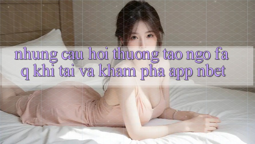Những Câu Hỏi Thường Tao ngộ (FAQ) Khi Tải Và Khám phá App NBET