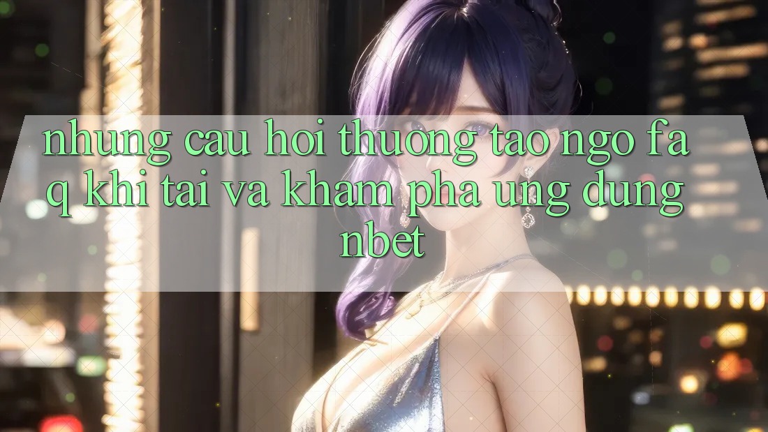 Những Câu Hỏi Thường Tao ngộ (FAQ) Khi Tải Và Khám phá Ứng dụng NBET