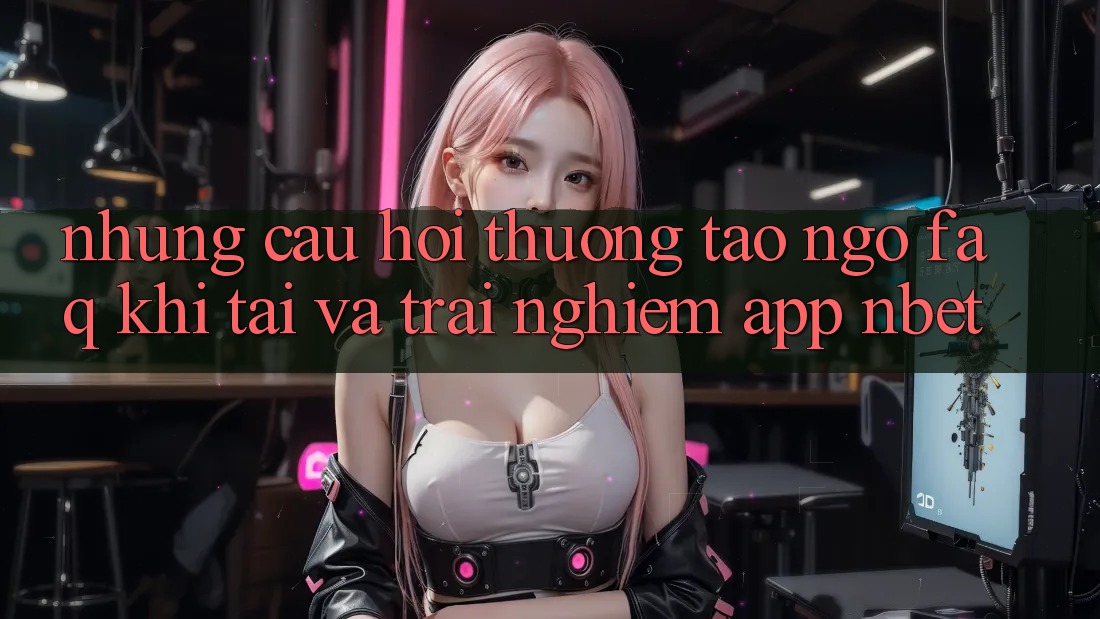 Những Câu Hỏi Thường Tao ngộ (FAQ) Khi Tải Và Trải nghiệm App NBET