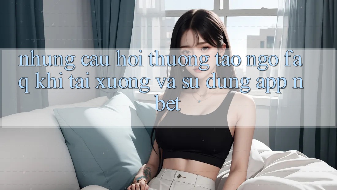 Những Câu Hỏi Thường Tao ngộ (FAQ) Khi Tải xuống Và Sử Dụng App NBET