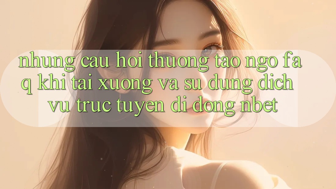 Những Câu Hỏi Thường Tao ngộ (FAQ) Khi Tải xuống Và Sử Dụng Dịch vụ trực tuyến di động NBET
