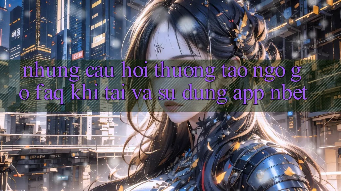 Những Câu Hỏi Thường Tao ngộ gỡ (FAQ) Khi Tải Và Sử Dụng App NBET