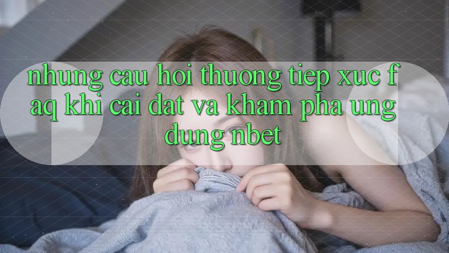 Những Câu Hỏi Thường Tiếp xúc (FAQ) Khi Cài đặt Và Khám phá Ứng dụng NBET