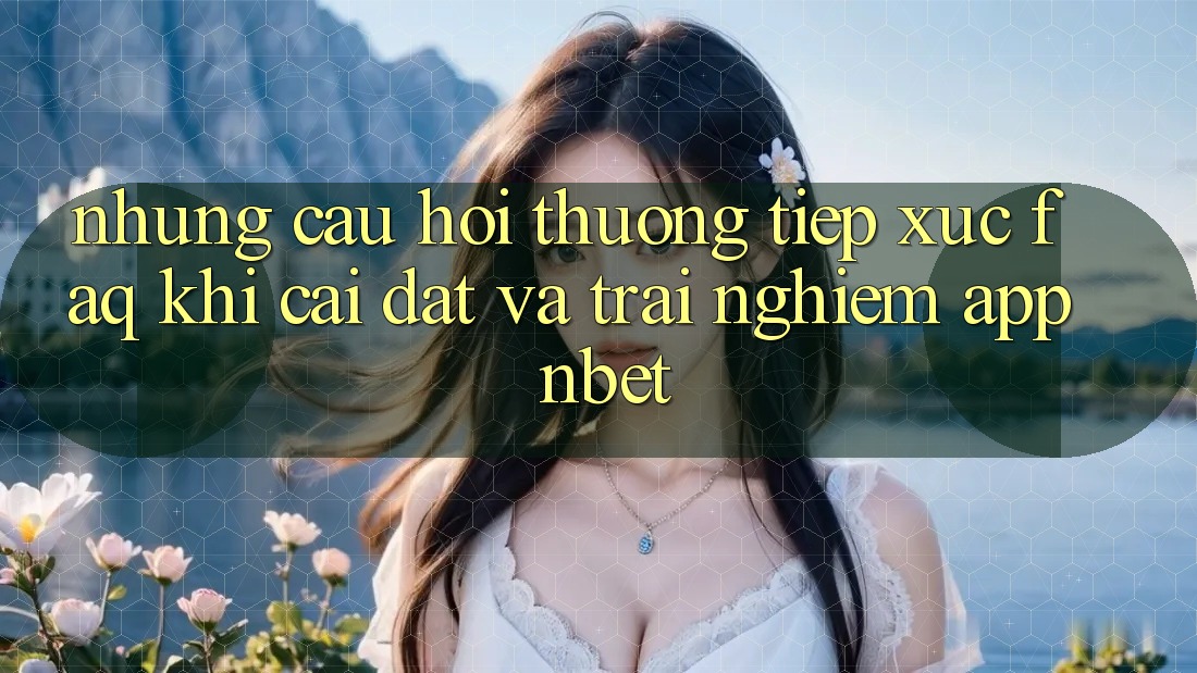 Những Câu Hỏi Thường Tiếp xúc (FAQ) Khi Cài đặt Và Trải nghiệm App NBET