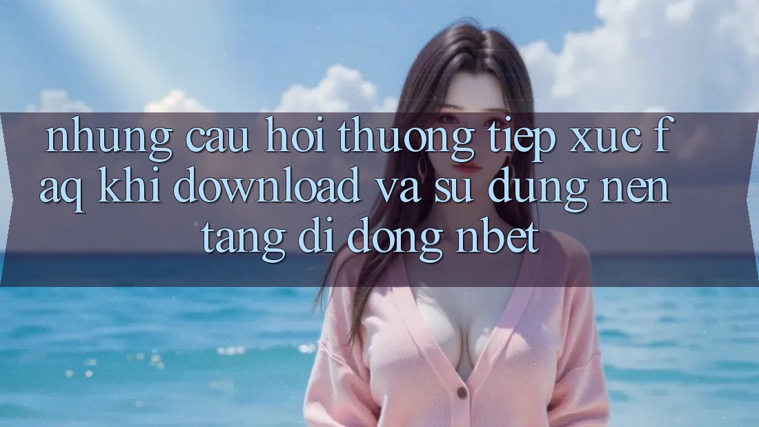 Những Câu Hỏi Thường Tiếp xúc (FAQ) Khi Download Và Sử Dụng Nền tảng di động NBET