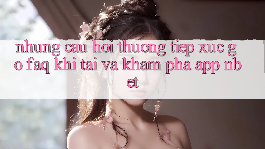 Những Câu Hỏi Thường Tiếp xúc gỡ (FAQ) Khi Tải Và Khám phá App NBET