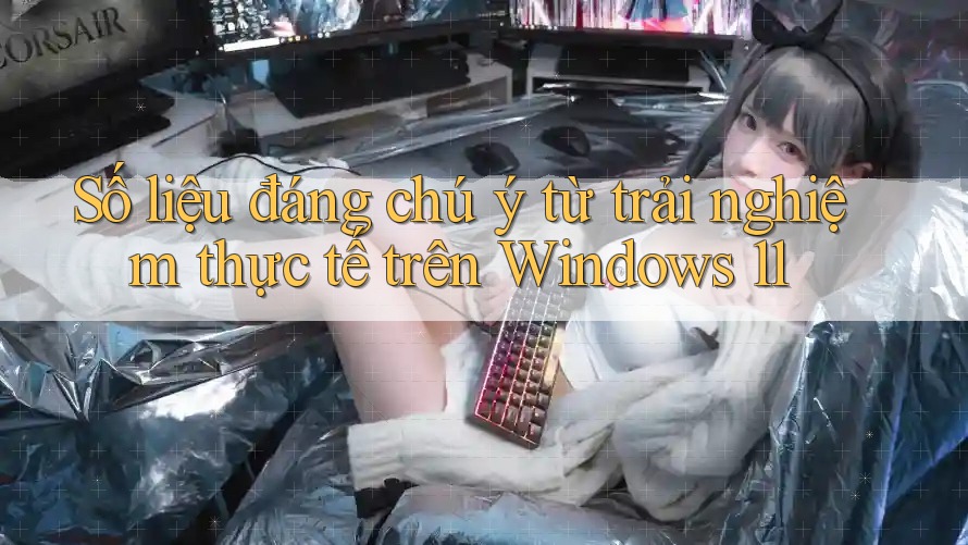 Số liệu đáng chú ý từ trải nghiệm thực tế trên Windows 11