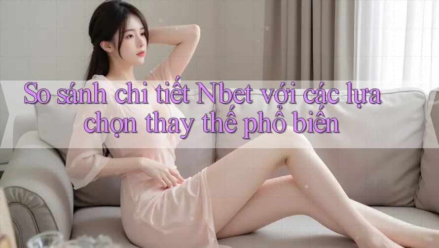 So sánh chi tiết Nbet với các lựa chọn thay thế phổ biến