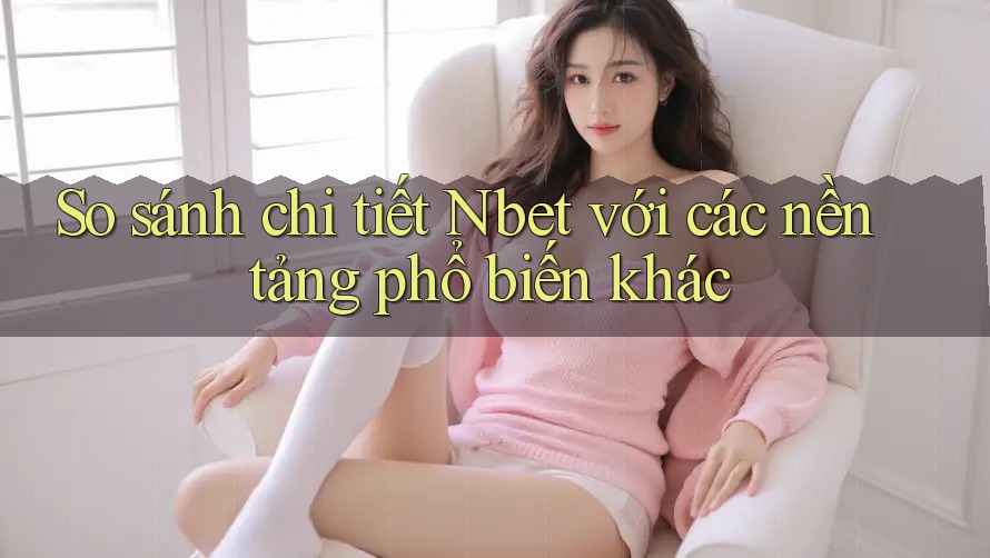 So sánh chi tiết Nbet với các nền tảng phổ biến khác