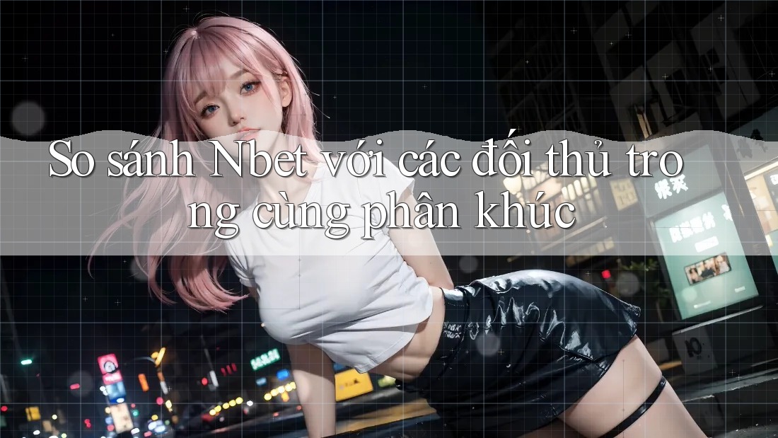 So sánh Nbet với các đối thủ trong cùng phân khúc