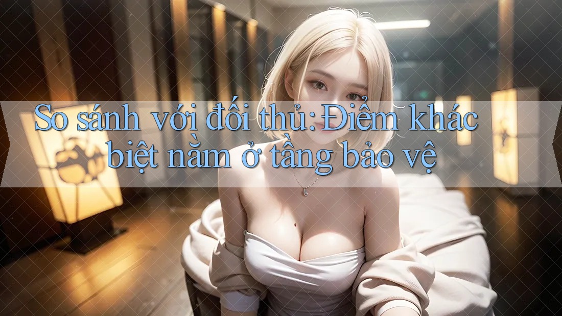 So sánh với đối thủ: Điểm khác biệt nằm ở tầng bảo vệ