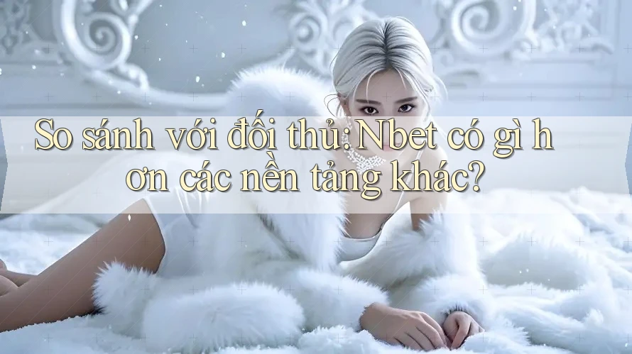 So sánh với đối thủ: Nbet có gì hơn các nền tảng khác?