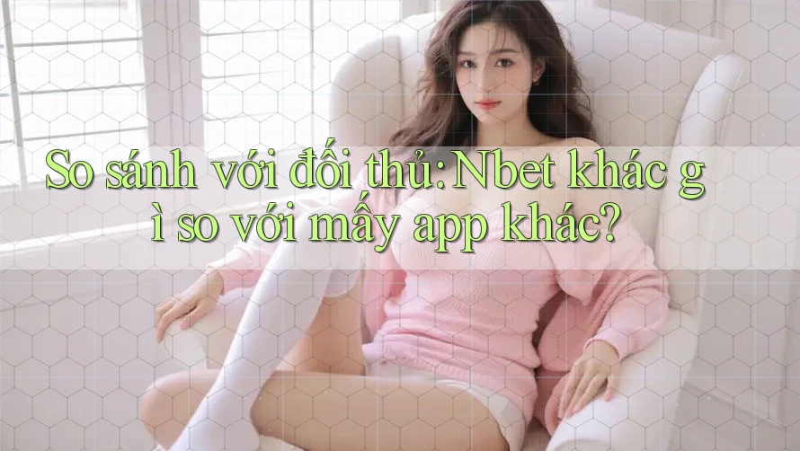 So sánh với đối thủ: Nbet khác gì so với mấy app khác?