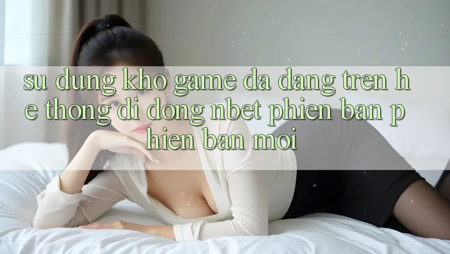 Sử dụng Kho Game Đa Dạng Trên Hệ thống di động NBET Phiên Bản Phiên bản mới