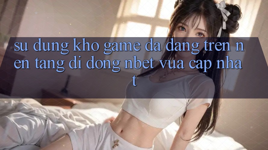 Sử dụng Kho Game Đa Dạng Trên Nền tảng di động NBET Vừa cập nhật